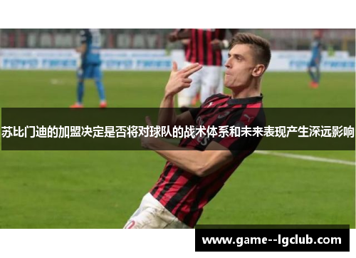 苏比门迪的加盟决定是否将对球队的战术体系和未来表现产生深远影响 苏比门迪的加盟决定是否将对球队的战术体系和未来表现产生深远影响