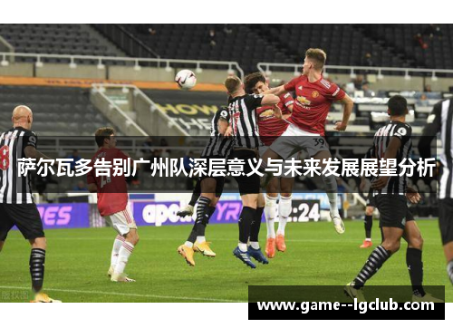 萨尔瓦多告别广州队深层意义与未来发展展望分析 萨尔瓦多告别广州队深层意义与未来发展展望分析