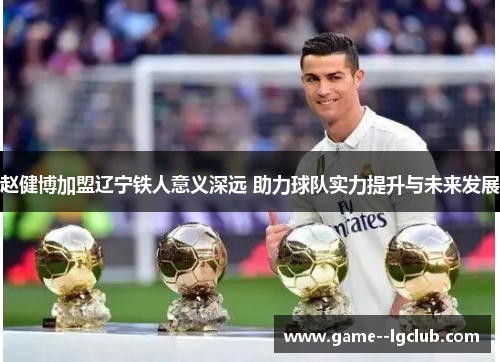 赵健博加盟辽宁铁人意义深远 助力球队实力提升与未来发展 赵健博加盟辽宁铁人意义深远 助力球队实力提升与未来发展