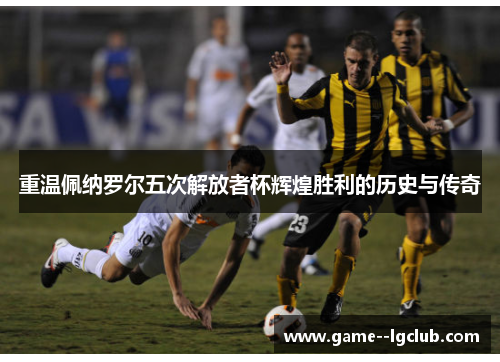 重温佩纳罗尔五次解放者杯辉煌胜利的历史与传奇