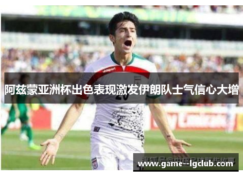 阿兹蒙亚洲杯出色表现激发伊朗队士气信心大增 阿兹蒙亚洲杯出色表现激发伊朗队士气信心大增