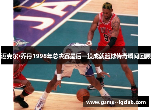 迈克尔·乔丹1998年总决赛最后一投成就篮球传奇瞬间回顾 迈克尔·乔丹1998年总决赛最后一投成就篮球传奇瞬间回顾
