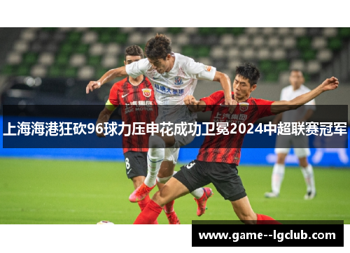上海海港狂砍96球力压申花成功卫冕2024中超联赛冠军 上海海港狂砍96球力压申花成功卫冕2024中超联赛冠军